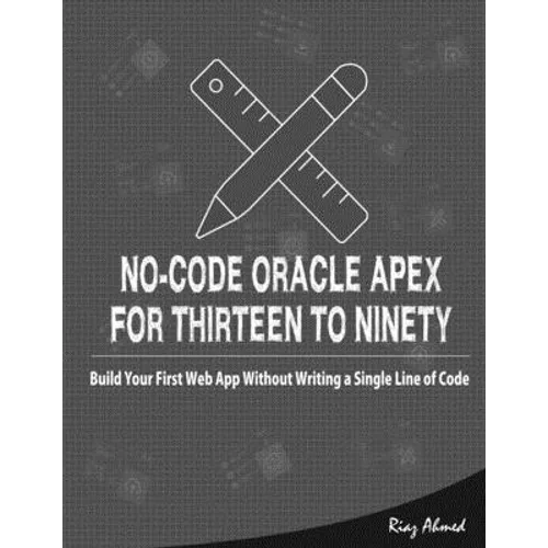 No-Code Oracle APEX For Thirteen To Ninety: Build Your First Web App without Writing a Single Line of Code