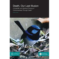 Death, Our Last Illusion: A Scientific and Spiritual Probing of Consciousness Through Death