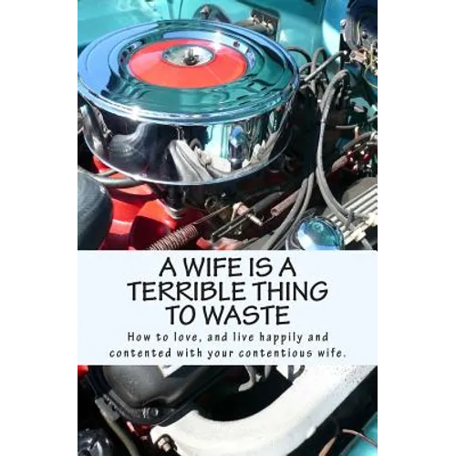 A Wife Is A Terrible Thing To Waste: How to love, and live happy and contented with your contentious wife