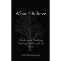 What I Believe: A Book about Teaching, Training Horses, and the Brain