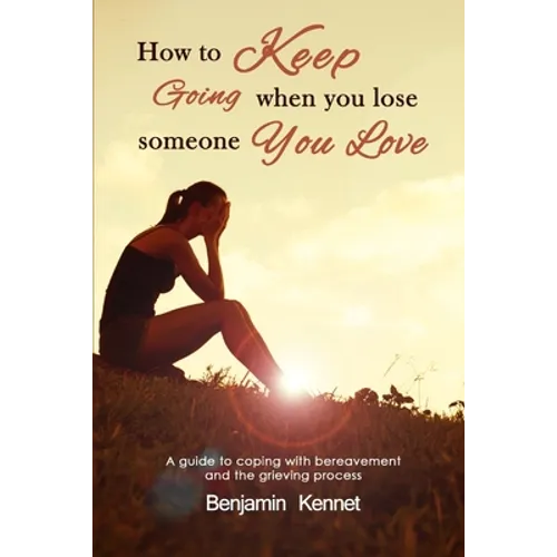 How to Keep Going when You Lose Someone You Love: A guide to coping with bereavement and the grieving process
