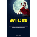 Manifesting: Discover The Methods For Unleashing Your Boundless Capabilities, Materializing Your Ideal Existence, And Attaining Any Aspiration You Env