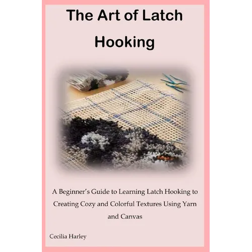 The Art of Latch Hooking: A Beginner's Guide to Learning Latch Hooking to Creating Cozy and Colorful Textures Using Yarn and Canvas