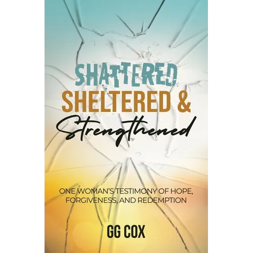 Shattered, Sheltered & Strengthened: One Woman's Testimony Of Hope, Forgiveness, And Redemption