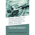 Make Money as a Consultant And Speaker in Healthcare: create your own healthcare consulting practice
