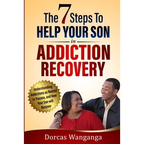 The 7 Steps to Help Your Son in Addiction Recovery: Understanding Addictions as Rooted in Trauma and How Your Son Will Recover