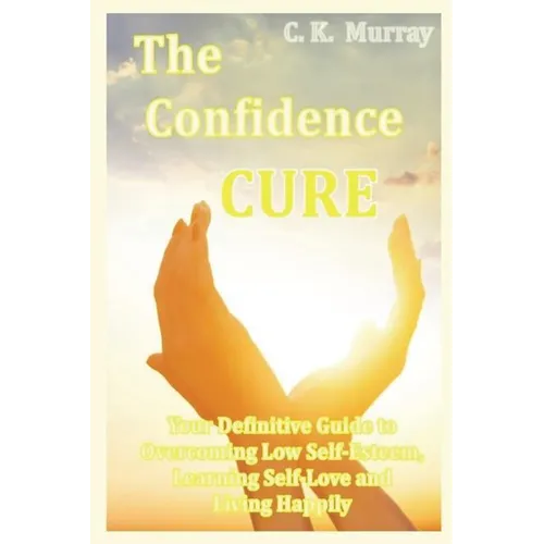 The Confidence Cure: Your Definitive Guide to Overcoming Low Self-Esteem, Learning Self-Love and Living Happily