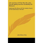 Life And Times Of The Most Rev. John Carroll, Bishop And First Archbishop Of Baltimore: Embracing The History Of The Catholic Church In The United Sta