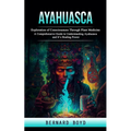 Ayahuasca: Exploration of Consciousness Through Plant Medicine (A Comprehensive Guide to Understanding Ayahuasca and It's Healing Power)