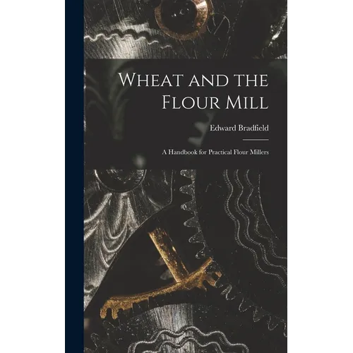 Wheat and the Flour Mill: A Handbook for Practical Flour Millers
