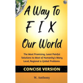 A Way to FIX Our World Concise Version: The Most Promising, Least Painful Solutions to Most of Humanity's Many Local, Regional & Global Problems
