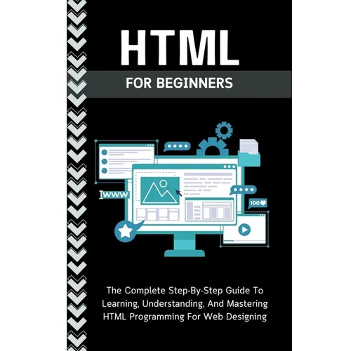 Html For Beginners: The Complete Step-By-Step Guide To Learning, Understanding, And Mastering HTML Programming For Web Designing