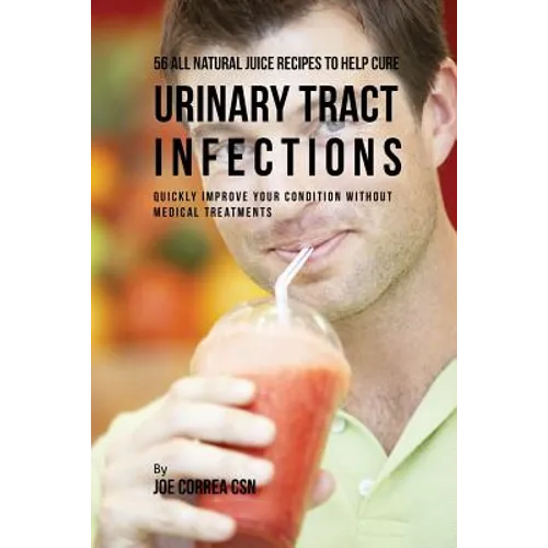 56 All Natural Juice Recipes to Help Cure Urinary Tract Infections: Quickly Improve Your Condition without Medical Treatments