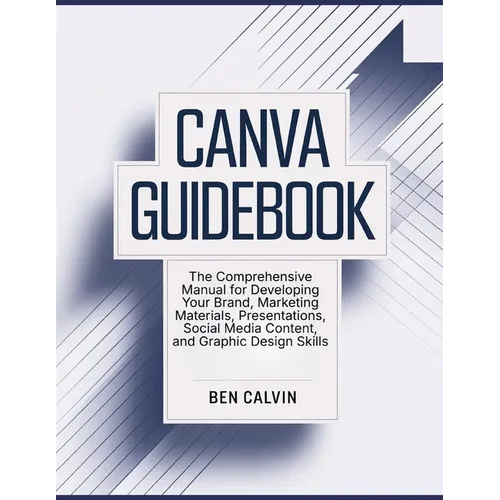 Canva Guidebook: The Comprehensive Manual for Developing Your Brand, Marketing Materials, Presentations, Social Media Content, and Graphic Design Skil