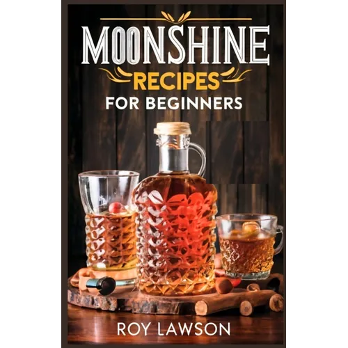 Moonshine Recipes for Beginners: A Step-By-Step Guide for Home Distilling of Moonshine