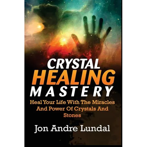 Crystal Healing Mastery: Heal Your Life With The Miracles And Power Of Crystals And Stones