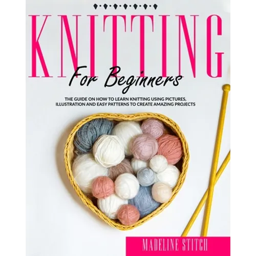 Knitting for Beginners: The Guide On How To Learn Knitting Using Pictures, Illustration And Easy Patterns To Create Amazing Projects