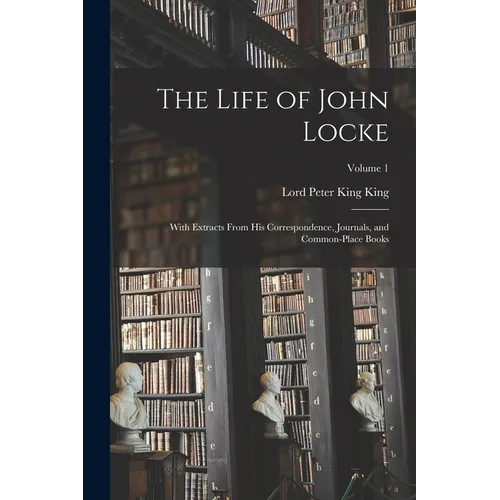 The Life of John Locke: With Extracts From His Correspondence, Journals, and Common-Place Books; Volume 1