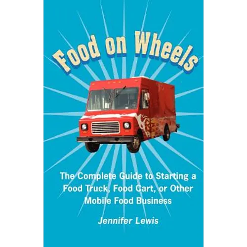 Food On Wheels: The Complete Guide To Starting A Food Truck, Food Cart, Or Other Mobile Food Business