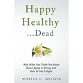 Happy Healthy . . . Dead: Why What You Think You Know About Aging Is Wrong and How To Get It Right