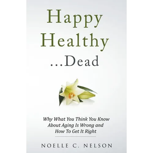 Happy Healthy . . . Dead: Why What You Think You Know About Aging Is Wrong and How To Get It Right