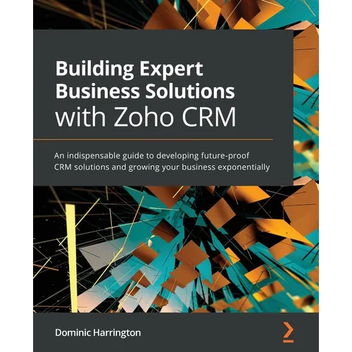 Building Expert Business Solutions with Zoho CRM: An indispensable guide to developing future-proof CRM solutions and growing your business exponentia