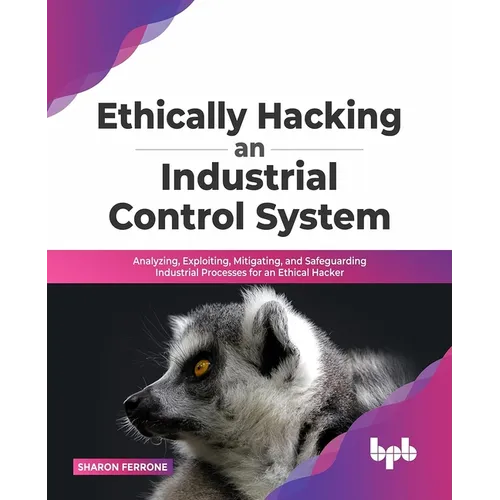 Ethically Hacking an Industrial Control System: Analyzing, Exploiting, Mitigating, and Safeguarding Industrial Processes for an Ethical Hacker