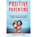 Positive Parenting: A Simple, Concise, and Complete Guide to Positive Parenting