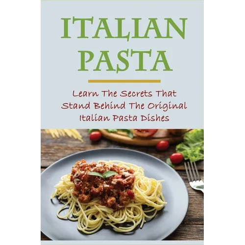 Italian Pasta: Learn The Secrets That Stand Behind The Original Italian Pasta Dishes: Famous Pasta Dishes