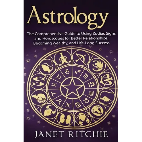 Astrology: The Comprehensive Guide to Using Zodiac Signs and Horoscopes for Better Relationships, Becoming Wealthy, and Life-Long Success