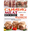 Canning Meat Cookbook For Beginners: Unlock the Art of Long-lasting Flavor with Canning Recipes