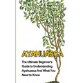 Ayahuasca: The Ultimate Beginner's Guide to Understanding Ayahuasca And What You Need to Know