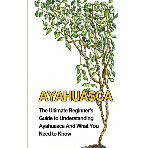 Ayahuasca: The Ultimate Beginner's Guide to Understanding Ayahuasca And What You Need to Know