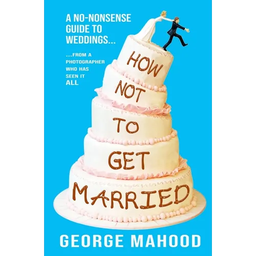 How Not to Get Married: A no-nonsense guide to weddings... from a photographer who has seen it ALL