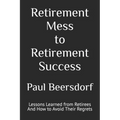 Retirement Mess to Retirement Success: Lessons Learned from Retirees And How to Avoid Their Regrets