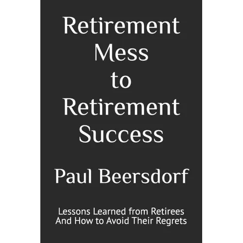 Retirement Mess to Retirement Success: Lessons Learned from Retirees And How to Avoid Their Regrets