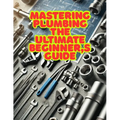 Mastering Plumbing: The Ultimate Beginner's Guide: 1. Learn Essential Skills, Tools, and Techniques for Home & Professional Plumbing