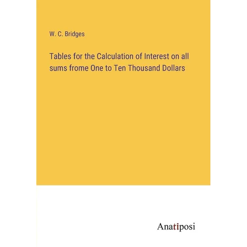 Tables for the Calculation of Interest on all sums frome One to Ten Thousand Dollars