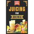 Juicing for Anemia: 40 Nourishing and Nutrient-Rich Homemade Juice Blend Recipes for People with Anemia