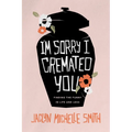 I'm Sorry I Cremated You: Finding the Funny in Life and Loss
