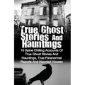 True Ghost Stories And Hauntings: 10 Spine Chilling Accounts Of True Ghost Stories And Hauntings, True Paranormal Reports And Haunted Houses