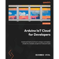 Arduino IoT Cloud for Developers: Implement best practices to design and deploy simple-to-complex projects at reduced costs