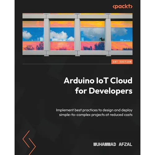 Arduino IoT Cloud for Developers: Implement best practices to design and deploy simple-to-complex projects at reduced costs