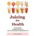 Juicing for Health: The Essential Guide To Healing Common Diseases with Proven Juicing Recipes and Staying Healthy For Life