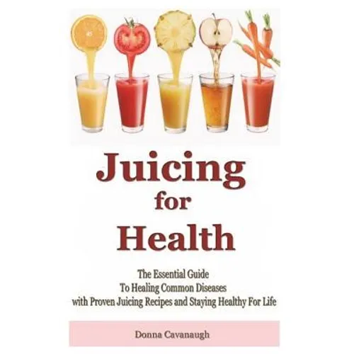 Juicing for Health: The Essential Guide To Healing Common Diseases with Proven Juicing Recipes and Staying Healthy For Life