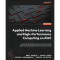 Applied Machine Learning and High-Performance Computing on AWS: Accelerate the development of machine learning applications following architectural be