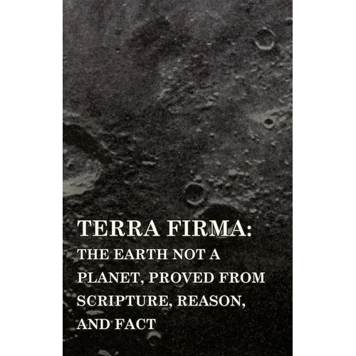 Terra Firma: the Earth Not a Planet, Proved from Scripture, Reason, and Fact