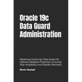 Oracle 19c Data Guard Administration: Mastering Oracle 19c Data Guard for Optimal Database Protection. Ensuring High Availability and Disaster Recover