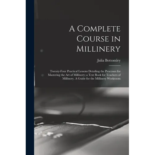 A Complete Course in Millinery; Twenty-four Practical Lessons Detailing the Processes for Mastering the art of Millinery; a Text Book for Teachers of