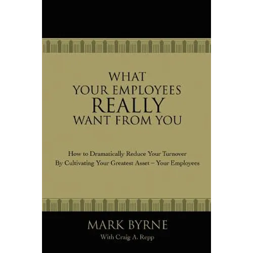 What Your Employees Really Want from You: How to Dramatically Reduce Your Turnover by Cultivating Your Greatest Asset-Your Employees